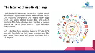 The Internet of (medical) things
It includes health wearables like asthma inhalers, digital
stethoscope, digital thermometer, wrist watches, heath
ATM including smartphones with mobile health apps
which can easily collect clinical data and patient
feedback, This helps clinicians and hospitals to monitor
patients 24*7 which further helps in better treatment
and outcomes.
IoT with Real-Time Location Systems (RTLS) /GPS
can help hospitals for their asset management like
equipments, instruments and human resources inside
the hospital.
 