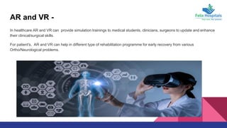 AR and VR -
In healthcare AR and VR can provide simulation trainings to medical students, clinicians, surgeons to update and enhance
their clinical/surgical skills.
For patient's, AR and VR can help in different type of rehabilitation programme for early recovery from various
Ortho/Neurological problems.
 