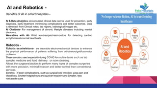AI and Robotics -
Benefits of AI in smart hospitals -
AI & Data Analytics -Accumulated clinical data can be used for prevention, early
diagnosis, early treatment, minimising complications and better outcomes. Data
is retrieved from Clinical notes, lab reports, radiological images etc.
AI Chatbots- For management of chronic lifestyle diseases including mental
disorders.
Wearables with AI- Wrist watches/patches/monitors for detecting cardiac
arrhythmias/abnormal heartbeats.
Robotics -
Robotic exoskeletons- are wearable electromechanical devices to enhance
the physical performance of patients suffering from ortho/neuro/gait/locomotor
problems.
These are also used especially during COVID for routine tasks such as lab
sample/ medicine and food delivery, or room cleaning.
Allows the surgeons/doctors to perform many types of complex surgeries
with more precision, minimal invasion and better control than conventional
services.
Benefits - Fewer complications, such as surgical site infection, Less pain and
blood loss, Shorter hospital stay and quicker recovery and Smaller, less
noticeable scars
 