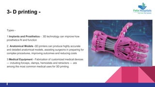 3- D printing -
Types -
1.Implants and Prosthetics - 3D technology can improve how
prosthetics fit and function
2. Anatomical Models -3D printers can produce highly accurate
and detailed anatomical models, assisting surgeons in preparing for
complex procedures, improving outcomes and reducing costs
3.Medical Equipment - Fabrication of customized medical devices
— including forceps, clamps, hemostats and retractors — are
among the most common medical uses for 3D printing.
 
