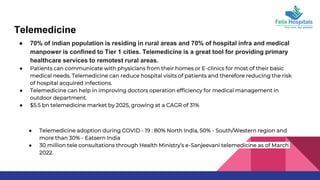 Telemedicine
● 70% of indian population is residing in rural areas and 70% of hospital infra and medical
manpower is confined to Tier 1 cities. Telemedicine is a great tool for providing primary
healthcare services to remotest rural areas.
● Patients can communicate with physicians from their homes or E-clinics for most of their basic
medical needs. Telemedicine can reduce hospital visits of patients and therefore reducing the risk
of hospital acquired infections.
● Telemedicine can help in improving doctors operation efficiency for medical management in
outdoor department.
● $5.5 bn telemedicine market by 2025, growing at a CAGR of 31%
● Telemedicine adoption during COVID - 19 : 80% North India, 50% - South/Western region and
more than 30% - Eatsern India
● 30 million tele consultations through Health Ministry’s e-Sanjeevani telemedicine as of March
2022.
 