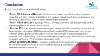 Conclusion -
Smart hospitals include the following-
- Smart Clinicians and Nurses - Clinicians and nurses have 24*7 access to patients
vitals, lab and other reports, critical alerts and medical notes through their mobile phone and
this data is used with AI tools for better treatment and outcomes.
- Smart Infrastructure - equipped with IOT devices, nurse call bell through voice control,
digital equipments for virtual clinical rounds.
- Smarter ICU - All the information and triggers directly available to treating consultants for
better results. Integration of RTLS processes with existing ICU technologies can improve
infection control, personnel and patient location and oversight of the patient room. For
example, staff handwashing compliance may be enhanced through the automatic monitoring
of tagged staff using RTLS sensors incorporated within.
- Smart operating theatres - equipped with touch screens/sensors and voice recognition
to prevent surgical infections. Use of AR/VR for training & telemedicine, Robotics for
precision and better outcomes.
 