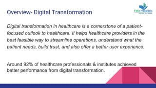 Overview- Digital Transformation
Digital transformation in healthcare is a cornerstone of a patient-
focused outlook to healthcare. It helps healthcare providers in the
best feasible way to streamline operations, understand what the
patient needs, build trust, and also offer a better user experience.
Around 92% of healthcare professionals & institutes achieved
better performance from digital transformation.
 