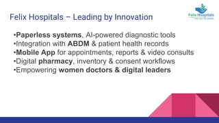 Felix Hospitals – Leading by Innovation
•Paperless systems, AI-powered diagnostic tools
•Integration with ABDM & patient health records
•Mobile App for appointments, reports & video consults
•Digital pharmacy, inventory & consent workflows
•Empowering women doctors & digital leaders
 