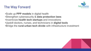 The Way Forward
•Scale up PPP models in digital health
•Strengthen cybersecurity & data protection laws
•Incentivize health tech startups and innovations
•Upskill doctors, nurses, and technicians in digital tools
•Bridge the rural-urban tech divide with infrastructure investment
 