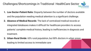 Challenges/Shortcomings in Traditional HealthCare Sector
1. Low Doctor-Patient Ratio: Disparity between the number of doctors available
and the population needing medical attention is a significant challenge.
2. Absence of Medical Records: The lack of centralized medical records or
integrated databases makes it difficult for healthcare providers to access
patients' complete medical history, leading to inefficiencies in diagnosis and
treatment.
3. Urban-Rural Divide: 65% rural population, but 80% doctors in urban areas,
leading to limited access to immediate care
 