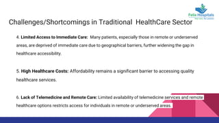 Challenges/Shortcomings in Traditional HealthCare Sector
4. Limited Access to Immediate Care: Many patients, especially those in remote or underserved
areas, are deprived of immediate care due to geographical barriers, further widening the gap in
healthcare accessibility.
5. High Healthcare Costs: Affordability remains a significant barrier to accessing quality
healthcare services.
6. Lack of Telemedicine and Remote Care: Limited availability of telemedicine services and remote
healthcare options restricts access for individuals in remote or underserved areas.
 