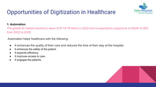 Opportunities of Digitization in Healthcare
1. Automation
The global AI market reached a value of $119.78 billion in 2022 and is expected to expand at a CAGR of 38%
from 2022 to 2030.
Automation helps healthcare with the following:
● It enhances the quality of their care and reduces the time of their stay at the hospital.
● It enhances the safety of the patient.
● It expands efficiency.
● It improves access to care.
● It engages the patients.
 