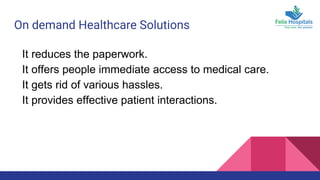 On demand Healthcare Solutions
It reduces the paperwork.
It offers people immediate access to medical care.
It gets rid of various hassles.
It provides effective patient interactions.
 