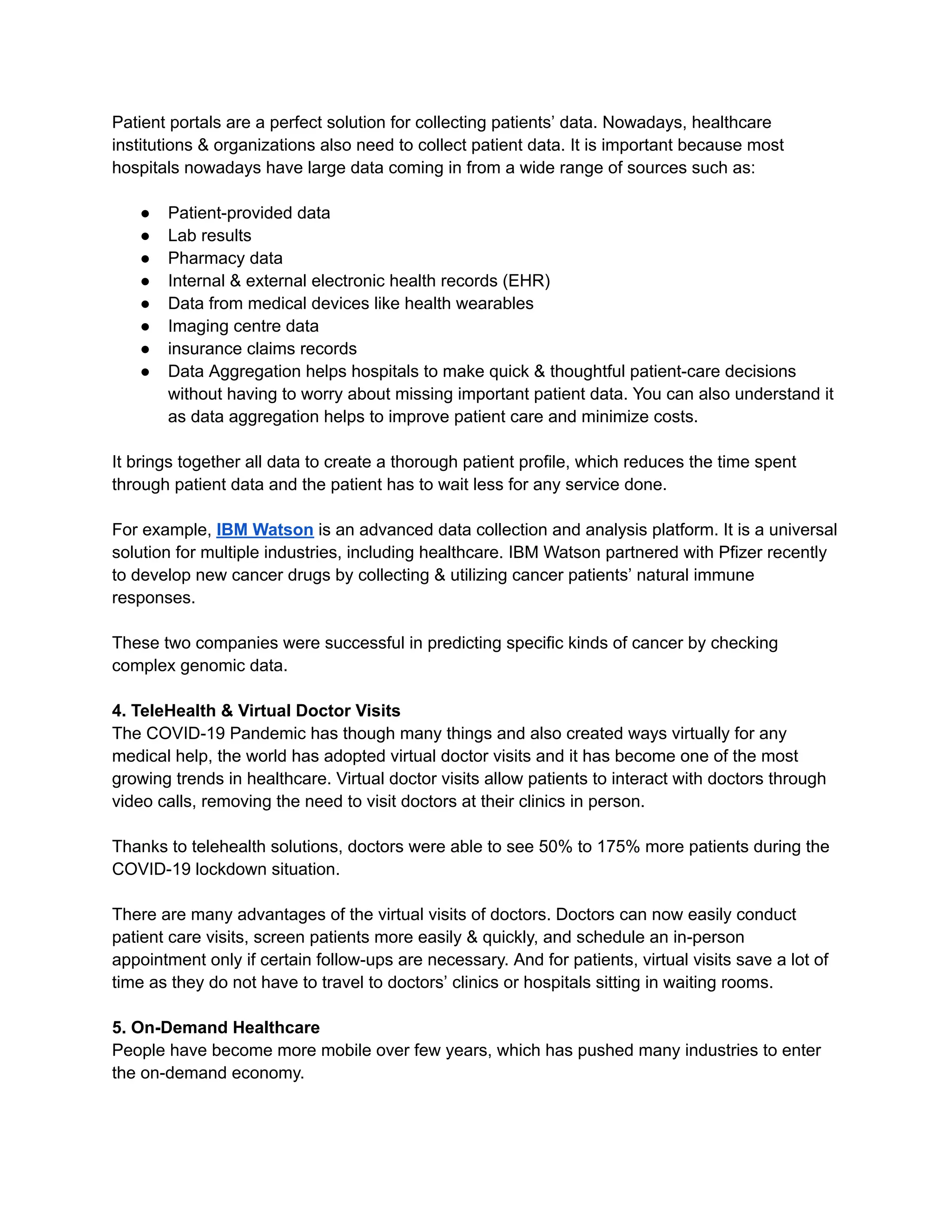Patient portals are a perfect solution for collecting patients’ data. Nowadays, healthcare
institutions & organizations also need to collect patient data. It is important because most
hospitals nowadays have large data coming in from a wide range of sources such as:
● Patient-provided data
● Lab results
● Pharmacy data
● Internal & external electronic health records (EHR)
● Data from medical devices like health wearables
● Imaging centre data
● insurance claims records
● Data Aggregation helps hospitals to make quick & thoughtful patient-care decisions
without having to worry about missing important patient data. You can also understand it
as data aggregation helps to improve patient care and minimize costs.
It brings together all data to create a thorough patient profile, which reduces the time spent
through patient data and the patient has to wait less for any service done.
For example, IBM Watson is an advanced data collection and analysis platform. It is a universal
solution for multiple industries, including healthcare. IBM Watson partnered with Pfizer recently
to develop new cancer drugs by collecting & utilizing cancer patients’ natural immune
responses.
These two companies were successful in predicting specific kinds of cancer by checking
complex genomic data.
4. TeleHealth & Virtual Doctor Visits
The COVID-19 Pandemic has though many things and also created ways virtually for any
medical help, the world has adopted virtual doctor visits and it has become one of the most
growing trends in healthcare. Virtual doctor visits allow patients to interact with doctors through
video calls, removing the need to visit doctors at their clinics in person.
Thanks to telehealth solutions, doctors were able to see 50% to 175% more patients during the
COVID-19 lockdown situation.
There are many advantages of the virtual visits of doctors. Doctors can now easily conduct
patient care visits, screen patients more easily & quickly, and schedule an in-person
appointment only if certain follow-ups are necessary. And for patients, virtual visits save a lot of
time as they do not have to travel to doctors’ clinics or hospitals sitting in waiting rooms.
5. On-Demand Healthcare
People have become more mobile over few years, which has pushed many industries to enter
the on-demand economy.
 