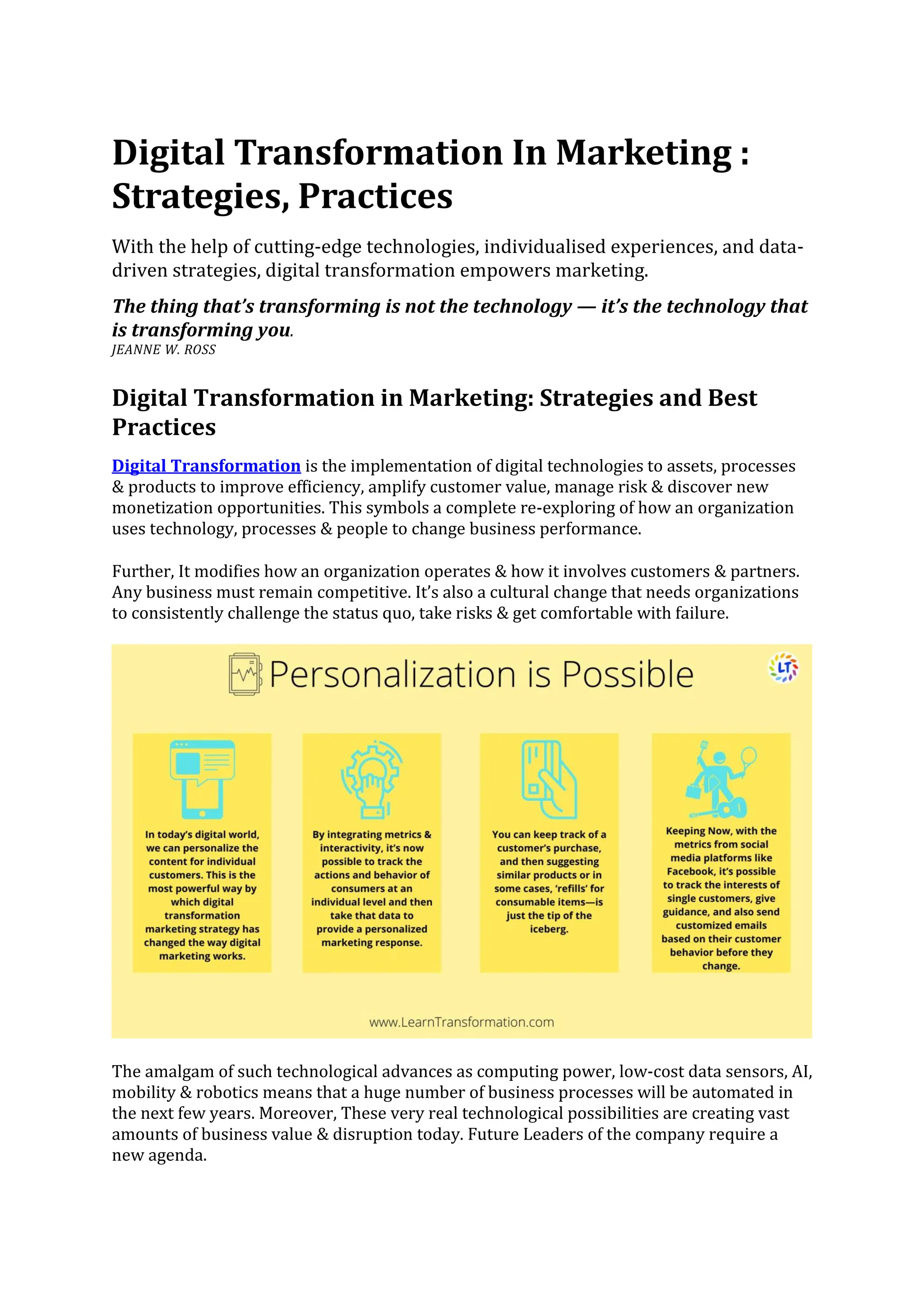 Digital Transformation In Marketing :
Strategies, Practices
With the help of cutting-edge technologies, individualised experiences, and data-
driven strategies, digital transformation empowers marketing.
The thing that’s transforming is not the technology — it’s the technology that
is transforming you.
JEANNE W. ROSS
Digital Transformation in Marketing: Strategies and Best
Practices
Digital Transformation is the implementation of digital technologies to assets, processes
& products to improve efficiency, amplify customer value, manage risk & discover new
monetization opportunities. This symbols a complete re-exploring of how an organization
uses technology, processes & people to change business performance.
Further, It modifies how an organization operates & how it involves customers & partners.
Any business must remain competitive. It’s also a cultural change that needs organizations
to consistently challenge the status quo, take risks & get comfortable with failure.
The amalgam of such technological advances as computing power, low-cost data sensors, AI,
mobility & robotics means that a huge number of business processes will be automated in
the next few years. Moreover, These very real technological possibilities are creating vast
amounts of business value & disruption today. Future Leaders of the company require a
new agenda.
 