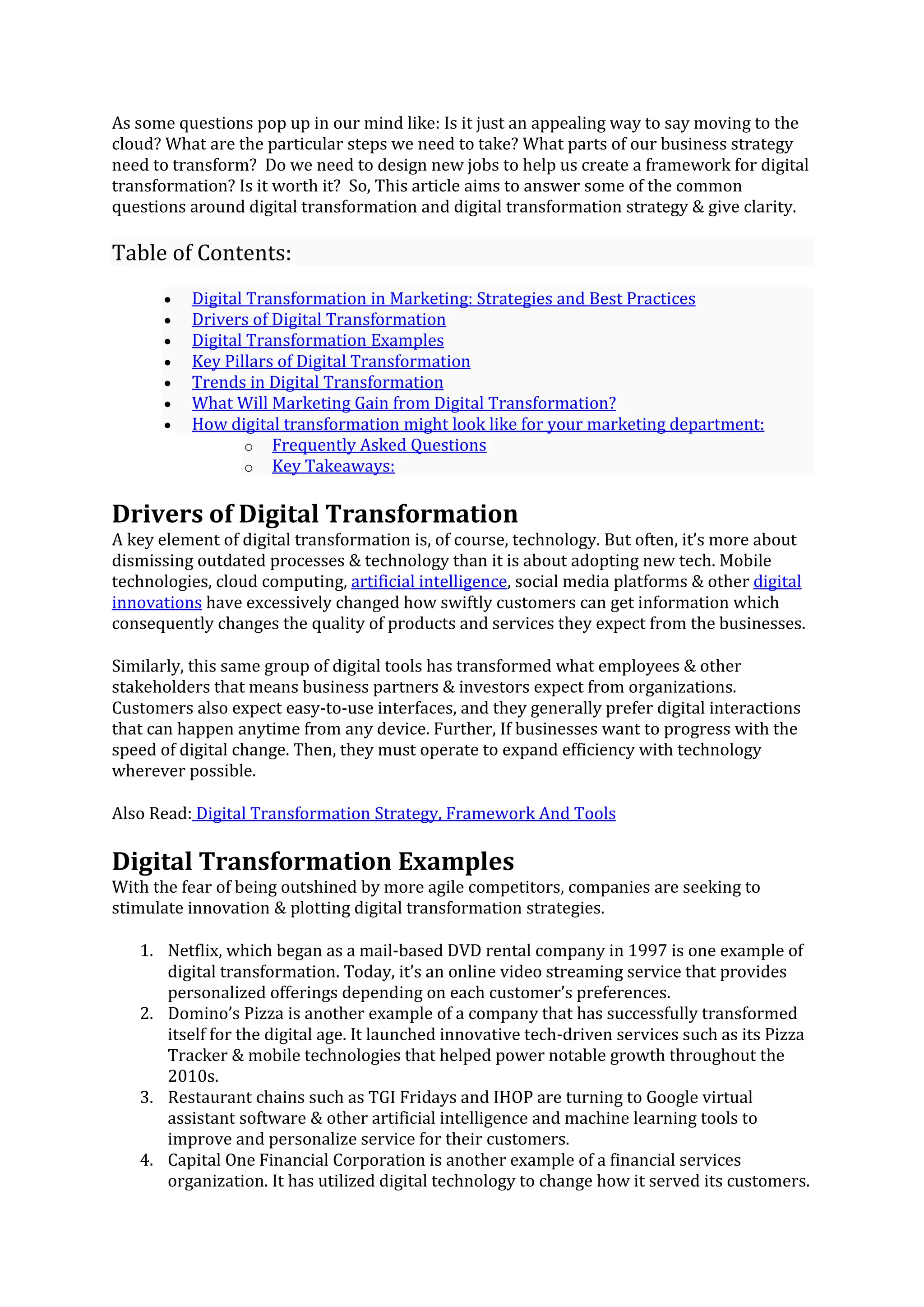As some questions pop up in our mind like: Is it just an appealing way to say moving to the
cloud? What are the particular steps we need to take? What parts of our business strategy
need to transform? Do we need to design new jobs to help us create a framework for digital
transformation? Is it worth it? So, This article aims to answer some of the common
questions around digital transformation and digital transformation strategy & give clarity.
Table of Contents:
• Digital Transformation in Marketing: Strategies and Best Practices
• Drivers of Digital Transformation
• Digital Transformation Examples
• Key Pillars of Digital Transformation
• Trends in Digital Transformation
• What Will Marketing Gain from Digital Transformation?
• How digital transformation might look like for your marketing department:
o Frequently Asked Questions
o Key Takeaways:
Drivers of Digital Transformation
A key element of digital transformation is, of course, technology. But often, it’s more about
dismissing outdated processes & technology than it is about adopting new tech. Mobile
technologies, cloud computing, artificial intelligence, social media platforms & other digital
innovations have excessively changed how swiftly customers can get information which
consequently changes the quality of products and services they expect from the businesses.
Similarly, this same group of digital tools has transformed what employees & other
stakeholders that means business partners & investors expect from organizations.
Customers also expect easy-to-use interfaces, and they generally prefer digital interactions
that can happen anytime from any device. Further, If businesses want to progress with the
speed of digital change. Then, they must operate to expand efficiency with technology
wherever possible.
Also Read: Digital Transformation Strategy, Framework And Tools
Digital Transformation Examples
With the fear of being outshined by more agile competitors, companies are seeking to
stimulate innovation & plotting digital transformation strategies.
1. Netflix, which began as a mail-based DVD rental company in 1997 is one example of
digital transformation. Today, it’s an online video streaming service that provides
personalized offerings depending on each customer’s preferences.
2. Domino’s Pizza is another example of a company that has successfully transformed
itself for the digital age. It launched innovative tech-driven services such as its Pizza
Tracker & mobile technologies that helped power notable growth throughout the
2010s.
3. Restaurant chains such as TGI Fridays and IHOP are turning to Google virtual
assistant software & other artificial intelligence and machine learning tools to
improve and personalize service for their customers.
4. Capital One Financial Corporation is another example of a financial services
organization. It has utilized digital technology to change how it served its customers.
 