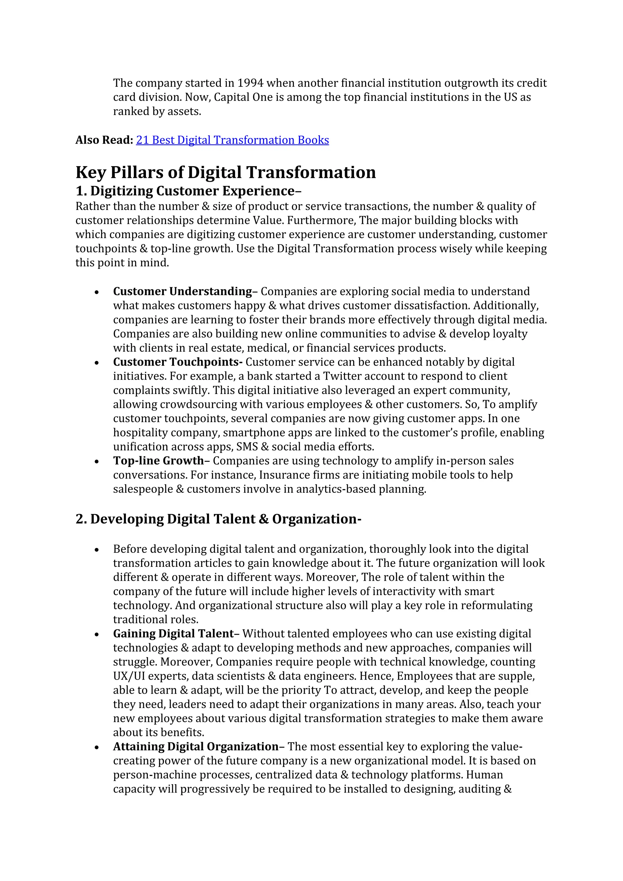 The company started in 1994 when another financial institution outgrowth its credit
card division. Now, Capital One is among the top financial institutions in the US as
ranked by assets.
Also Read: 21 Best Digital Transformation Books
Key Pillars of Digital Transformation
1. Digitizing Customer Experience–
Rather than the number & size of product or service transactions, the number & quality of
customer relationships determine Value. Furthermore, The major building blocks with
which companies are digitizing customer experience are customer understanding, customer
touchpoints & top-line growth. Use the Digital Transformation process wisely while keeping
this point in mind.
• Customer Understanding– Companies are exploring social media to understand
what makes customers happy & what drives customer dissatisfaction. Additionally,
companies are learning to foster their brands more effectively through digital media.
Companies are also building new online communities to advise & develop loyalty
with clients in real estate, medical, or financial services products.
• Customer Touchpoints- Customer service can be enhanced notably by digital
initiatives. For example, a bank started a Twitter account to respond to client
complaints swiftly. This digital initiative also leveraged an expert community,
allowing crowdsourcing with various employees & other customers. So, To amplify
customer touchpoints, several companies are now giving customer apps. In one
hospitality company, smartphone apps are linked to the customer’s profile, enabling
unification across apps, SMS & social media efforts.
• Top-line Growth– Companies are using technology to amplify in-person sales
conversations. For instance, Insurance firms are initiating mobile tools to help
salespeople & customers involve in analytics-based planning.
2. Developing Digital Talent & Organization-
• Before developing digital talent and organization, thoroughly look into the digital
transformation articles to gain knowledge about it. The future organization will look
different & operate in different ways. Moreover, The role of talent within the
company of the future will include higher levels of interactivity with smart
technology. And organizational structure also will play a key role in reformulating
traditional roles.
• Gaining Digital Talent– Without talented employees who can use existing digital
technologies & adapt to developing methods and new approaches, companies will
struggle. Moreover, Companies require people with technical knowledge, counting
UX/UI experts, data scientists & data engineers. Hence, Employees that are supple,
able to learn & adapt, will be the priority To attract, develop, and keep the people
they need, leaders need to adapt their organizations in many areas. Also, teach your
new employees about various digital transformation strategies to make them aware
about its benefits.
• Attaining Digital Organization– The most essential key to exploring the value-
creating power of the future company is a new organizational model. It is based on
person-machine processes, centralized data & technology platforms. Human
capacity will progressively be required to be installed to designing, auditing &
 