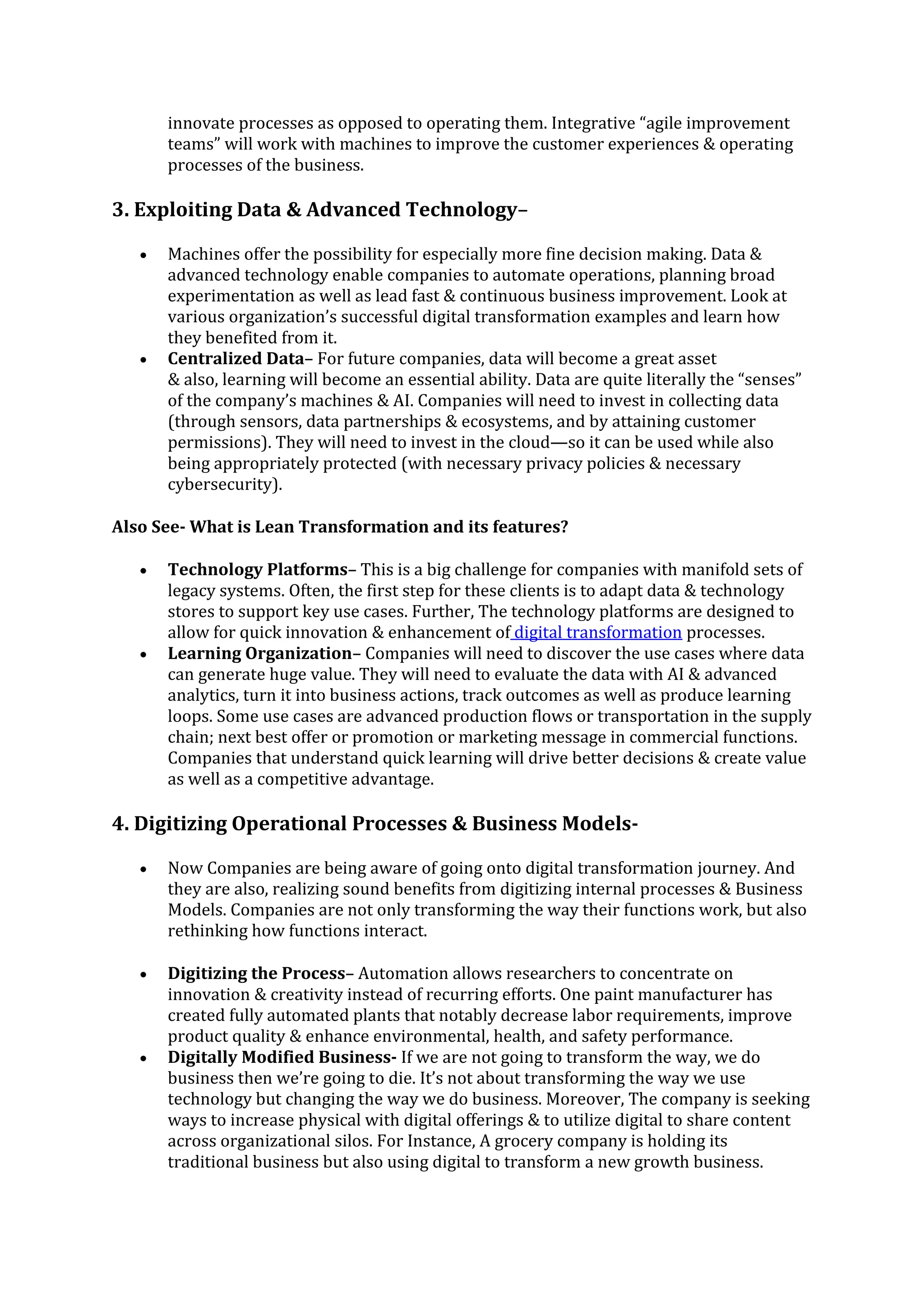 innovate processes as opposed to operating them. Integrative “agile improvement
teams” will work with machines to improve the customer experiences & operating
processes of the business.
3. Exploiting Data & Advanced Technology–
• Machines offer the possibility for especially more fine decision making. Data &
advanced technology enable companies to automate operations, planning broad
experimentation as well as lead fast & continuous business improvement. Look at
various organization’s successful digital transformation examples and learn how
they benefited from it.
• Centralized Data– For future companies, data will become a great asset
& also, learning will become an essential ability. Data are quite literally the “senses”
of the company’s machines & AI. Companies will need to invest in collecting data
(through sensors, data partnerships & ecosystems, and by attaining customer
permissions). They will need to invest in the cloud—so it can be used while also
being appropriately protected (with necessary privacy policies & necessary
cybersecurity).
Also See- What is Lean Transformation and its features?
• Technology Platforms– This is a big challenge for companies with manifold sets of
legacy systems. Often, the first step for these clients is to adapt data & technology
stores to support key use cases. Further, The technology platforms are designed to
allow for quick innovation & enhancement of digital transformation processes.
• Learning Organization– Companies will need to discover the use cases where data
can generate huge value. They will need to evaluate the data with AI & advanced
analytics, turn it into business actions, track outcomes as well as produce learning
loops. Some use cases are advanced production flows or transportation in the supply
chain; next best offer or promotion or marketing message in commercial functions.
Companies that understand quick learning will drive better decisions & create value
as well as a competitive advantage.
4. Digitizing Operational Processes & Business Models-
• Now Companies are being aware of going onto digital transformation journey. And
they are also, realizing sound benefits from digitizing internal processes & Business
Models. Companies are not only transforming the way their functions work, but also
rethinking how functions interact.
• Digitizing the Process– Automation allows researchers to concentrate on
innovation & creativity instead of recurring efforts. One paint manufacturer has
created fully automated plants that notably decrease labor requirements, improve
product quality & enhance environmental, health, and safety performance.
• Digitally Modified Business- If we are not going to transform the way, we do
business then we’re going to die. It’s not about transforming the way we use
technology but changing the way we do business. Moreover, The company is seeking
ways to increase physical with digital offerings & to utilize digital to share content
across organizational silos. For Instance, A grocery company is holding its
traditional business but also using digital to transform a new growth business.
 