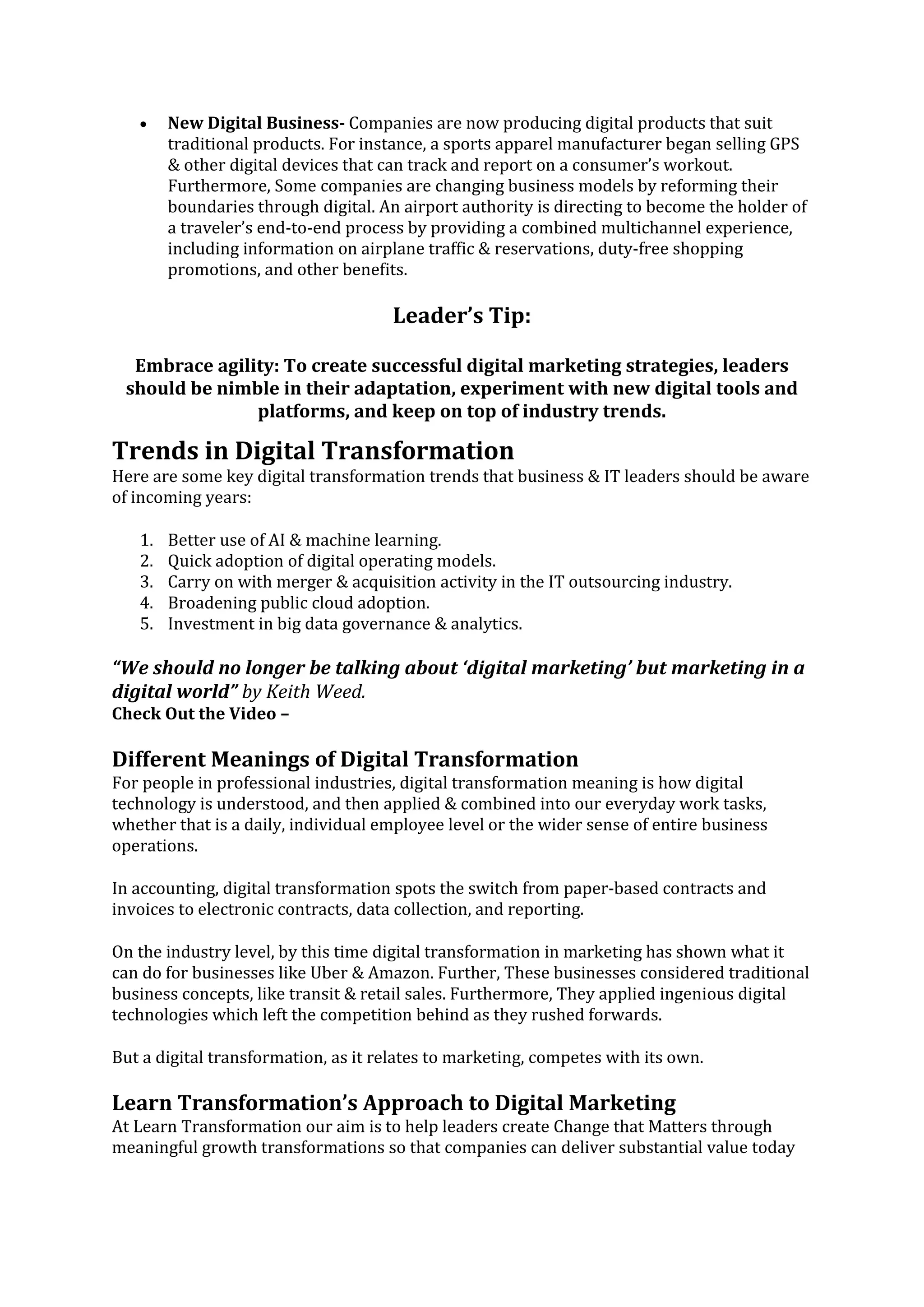 • New Digital Business- Companies are now producing digital products that suit
traditional products. For instance, a sports apparel manufacturer began selling GPS
& other digital devices that can track and report on a consumer’s workout.
Furthermore, Some companies are changing business models by reforming their
boundaries through digital. An airport authority is directing to become the holder of
a traveler’s end-to-end process by providing a combined multichannel experience,
including information on airplane traffic & reservations, duty-free shopping
promotions, and other benefits.
Leader’s Tip:
Embrace agility: To create successful digital marketing strategies, leaders
should be nimble in their adaptation, experiment with new digital tools and
platforms, and keep on top of industry trends.
Trends in Digital Transformation
Here are some key digital transformation trends that business & IT leaders should be aware
of incoming years:
1. Better use of AI & machine learning.
2. Quick adoption of digital operating models.
3. Carry on with merger & acquisition activity in the IT outsourcing industry.
4. Broadening public cloud adoption.
5. Investment in big data governance & analytics.
“We should no longer be talking about ‘digital marketing’ but marketing in a
digital world” by Keith Weed.
Check Out the Video –
Different Meanings of Digital Transformation
For people in professional industries, digital transformation meaning is how digital
technology is understood, and then applied & combined into our everyday work tasks,
whether that is a daily, individual employee level or the wider sense of entire business
operations.
In accounting, digital transformation spots the switch from paper-based contracts and
invoices to electronic contracts, data collection, and reporting.
On the industry level, by this time digital transformation in marketing has shown what it
can do for businesses like Uber & Amazon. Further, These businesses considered traditional
business concepts, like transit & retail sales. Furthermore, They applied ingenious digital
technologies which left the competition behind as they rushed forwards.
But a digital transformation, as it relates to marketing, competes with its own.
Learn Transformation’s Approach to Digital Marketing
At Learn Transformation our aim is to help leaders create Change that Matters through
meaningful growth transformations so that companies can deliver substantial value today
 