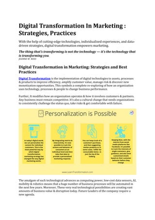 Digital Transformation In Marketing :
Strategies, Practices
With the help of cutting-edge technologies, individualised experiences, and data-
driven strategies, digital transformation empowers marketing.
The thing that’s transforming is not the technology — it’s the technology that
is transforming you.
JEANNE W. ROSS
Digital Transformation in Marketing: Strategies and Best
Practices
Digital Transformation is the implementation of digital technologies to assets, processes
& products to improve efficiency, amplify customer value, manage risk & discover new
monetization opportunities. This symbols a complete re-exploring of how an organization
uses technology, processes & people to change business performance.
Further, It modifies how an organization operates & how it involves customers & partners.
Any business must remain competitive. It’s also a cultural change that needs organizations
to consistently challenge the status quo, take risks & get comfortable with failure.
The amalgam of such technological advances as computing power, low-cost data sensors, AI,
mobility & robotics means that a huge number of business processes will be automated in
the next few years. Moreover, These very real technological possibilities are creating vast
amounts of business value & disruption today. Future Leaders of the company require a
new agenda.
 