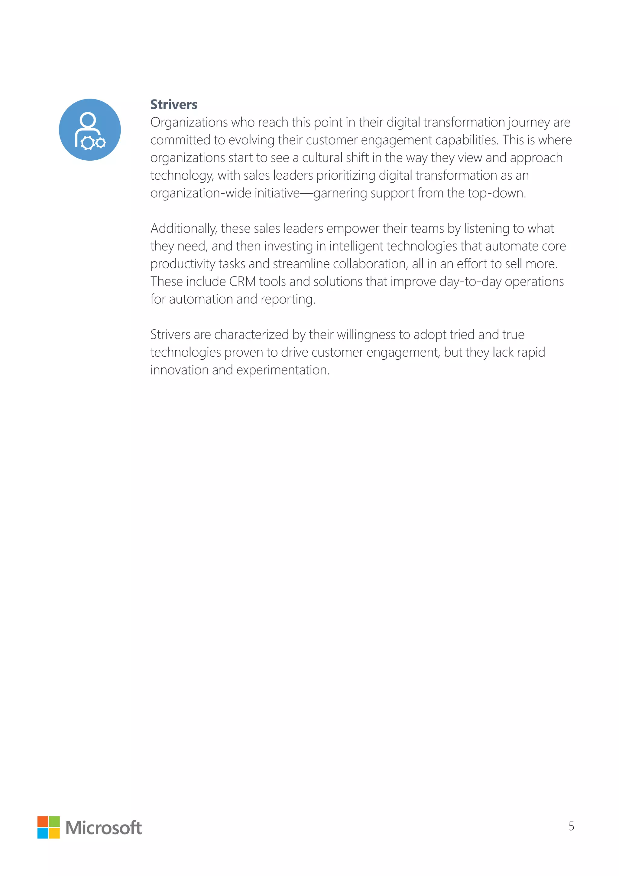 5
Strivers
Organizations who reach this point in their digital transformation journey are
committed to evolving their customer engagement capabilities. This is where
organizations start to see a cultural shift in the way they view and approach
technology, with sales leaders prioritizing digital transformation as an
organization-wide initiative—garnering support from the top-down.
Additionally, these sales leaders empower their teams by listening to what
they need, and then investing in intelligent technologies that automate core
productivity tasks and streamline collaboration, all in an effort to sell more.
These include CRM tools and solutions that improve day-to-day operations
for automation and reporting.
Strivers are characterized by their willingness to adopt tried and true
technologies proven to drive customer engagement, but they lack rapid
innovation and experimentation.
 