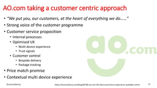 AO.com taking a customer centric approach
• “We put you, our customers, at the heart of everything we do……”
• Strong voice of the customer programme
• Customer service proposition
• Internal processes
• Optimised UX
• Multi device experience
• Trust signals
• Customer control
• Bespoke delivery
• Package tracking
• Price match promise
• Contextual multi device experience
Econsultancy https://econsultancy.com/blog/66768-ao-com-the-best-ecommerce-experience-available-online 17
 