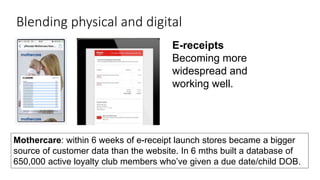 24
Blending physical and digital
E-receipts
Becoming more
widespread and
working well.
Mothercare: within 6 weeks of e-receipt launch stores became a bigger
source of customer data than the website. In 6 mths built a database of
650,000 active loyalty club members who’ve given a due date/child DOB.
 