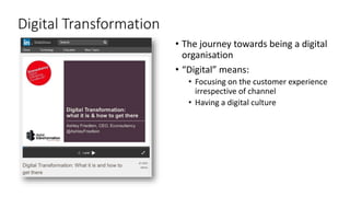 31
Digital Transformation
• The journey towards being a digital
organisation
• “Digital” means:
• Focusing on the customer experience
irrespective of channel
• Having a digital culture
 