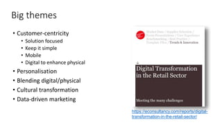 4
Big themes
• Customer-centricity
• Solution focused
• Keep it simple
• Mobile
• Digital to enhance physical
• Personalisation
• Blending digital/physical
• Cultural transformation
• Data-driven marketing
https://econsultancy.com/reports/digital-
transformation-in-the-retail-sector/
 