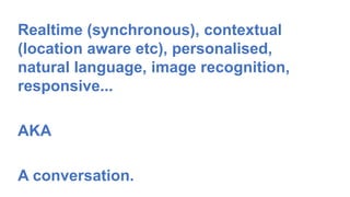 47
Realtime (synchronous), contextual
(location aware etc), personalised,
natural language, image recognition,
responsive...
AKA
A conversation.
 