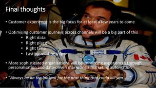 Final thoughts
• Customer experience is the big focus for at least a few years to come
• Optimising customer journeys across channels will be a big part of this
• Right data
• Right place
• Right time
• Lasting relationships
• More sophisticated organisations will be enhancing experiences through
personalisation and data-driven marketing / marketing automation
• “Always be on the lookout for the next thing that could kill you……”
04 February 2021
52
 