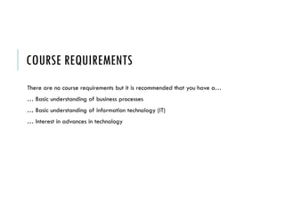COURSE REQUIREMENTS
There are no course requirements but it is recommended that you have a…
… Basic understanding of business processes
… Basic understanding of information technology (IT)
… Interest in advances in technology
 