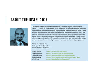 ABOUT THE INSTRUCTOR
Gokul Baby Alex is an expert on Information Systems & Digital Transformation.
He has 12+ years of experience in social innovation, technology consulting & business
transformation programs across vivid geographies & industrial verticals. He is a result
oriented, self-motivated and future-inspired digital business professional with a fine
blend of architectural thinking and innovation consulting skills. He has demonstrated
digital mastery across professional engagements related to business transformation,
sales management, solution delivery, customer experience and business model design,
and business development for high value clients across verticals and geographies.
He can be reached at :
Email: gokulgaze@gmail.com
Mobile: +91-8547014337
Twitter profile : https://twitter.com/gokulgaze
LinkedIn profile : https://in.linkedin.com/in/gokulbabyalex
Facebook page : https://www.facebook.com/gokulbabyalex
ResearchGate : https://www.researchgate.net/profile/Gokul_Alex
WordPress : https://gokulbalex.wordpress.com/
 