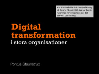 Pontus Staunstrup
Digital
transformation
i stora organisationer
Här	
  är	
  mina	
  bilder	
  från	
  en	
  föreläsning	
  
på	
  Berghs	
  29	
  maj	
  2015.	
  Jag	
  har	
  lagt	
  in	
  
rutor	
  med	
  förtydliganden	
  där	
  det	
  
behövs.	
  God	
  läsning!	
  
 