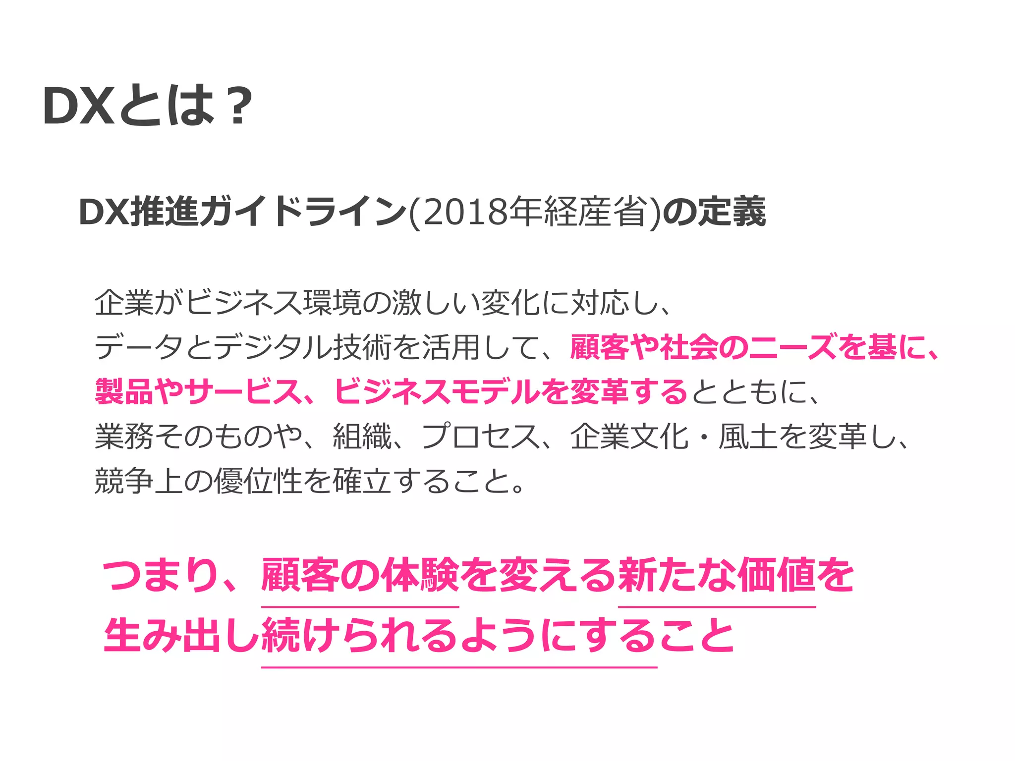 DXとは？
DX推進ガイドライン(2018年経産省)の定義
企業がビジネス環境の激しい変化に対応し、


データとデジタル技術を活⽤して、顧客や社会のニーズを基に、


製品やサービス、ビジネスモデルを変⾰するとともに、


業務そのものや、組織、プロセス、企業⽂化・⾵⼟を変⾰し、


競争上の優位性を確⽴すること。
つまり、顧客の体験を変える新たな価値を


⽣み出し続けられるようにすること
 