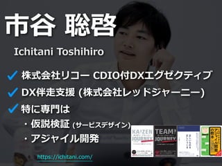 市⾕ 聡啓
Ichitani Toshihiro
DX伴⾛⽀援 (株式会社レッドジャーニー)
特に専⾨は


・仮説検証 (サービスデザイン)


・アジャイル開発
https://ichitani.com/
株式会社リコー CDIO付DXエグゼクティブ
 