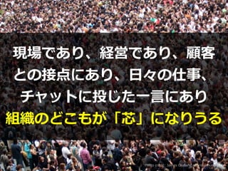 Photo credit: James Cridland on Visualhunt.com
現場であり、経営であり、顧客


との接点にあり、⽇々の仕事、
チャットに投じた⼀⾔にあり


組織のどこもが「芯」になりうる
 
