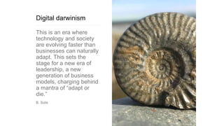 Digital darwinism
This is an era where
technology and society
are evolving faster than
businesses can naturally
adapt. This sets the
stage for a new era of
leadership, a new
generation of business
models, charging behind
a mantra of “adapt or
die.”
B. Solis
 