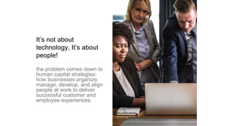 It’s not about
technology, It’s about
people!
the problem comes down to
human capital strategies:
how businesses organize,
manage, develop, and align
people at work to deliver
successful customer and
employee experiences.
 
