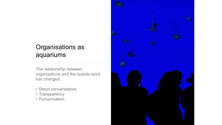 Organisations as
aquariums
The relationship between
organisations and the outside word
has changed:
• Direct conversations
• Transparency
• Humanisation
 