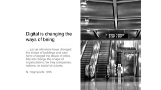 Digital is changing the
ways of being
… just as elevators have changed
the shape of buildings and cars
have changed the shape of cities,
bits will change the shape of
organizations, be they companies,
nations, or social structures.
N. Negroponte 1995
 