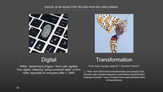 DIGITAL IS AN ADJECTIVE TELLING HOW WE CAN CHANGE
28
Digital Transformation
1650s, "pertaining to fingers," from Latin digitalis,
from digitus. Meaning "using numerical digits" is from
1938, especially of computers after c. 1945.
From trans "across, bayond" + formare "to form”.
c. 1400, from Old French transformation and directly from
Church Latin transformationem (nominative transformatio)
"change of shape," noun of action from past participle stem
of transformare
 