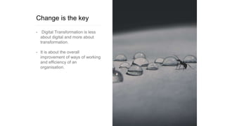Change is the key
• Digital Transformation is less
about digital and more about
transformation.
• It is about the overall
improvement of ways of working
and efficiency of an
organisation.
 