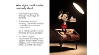 What digital transformation
is actually about
• transforming society
through new ways of
thinking
• These new ways of
thinking are enhanced by
• technological advancement
• digital literacy
• It’s a holistic and systems-
thinking driven approach
• It’s about digital
capabilities allowing us to
access and see the world,
people, and relationships
under a brand new light
 