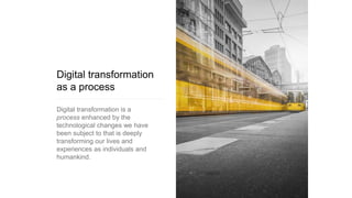 Digital transformation
as a process
Digital transformation is a
process enhanced by the
technological changes we have
been subject to that is deeply
transforming our lives and
experiences as individuals and
humankind.
 