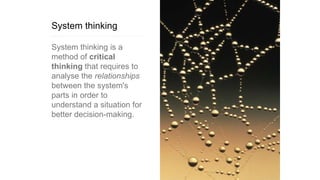 System thinking
System thinking is a
method of critical
thinking that requires to
analyse the relationships
between the system's
parts in order to
understand a situation for
better decision-making.
 