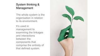 System thinking &
Management
The whole system is the
organisation in relation
to its environment.
It’s used in
management to
examining the linkages
and interactions
between the
components that
comprise the entirety of
that defined system.
 