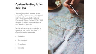 System thinking & the
business
The organisation is seen as an
integrated, complex composition of
many interconnected systems
(human and non-human) that need
to work together for the whole to
function successfully.
Whole systems are composed of
systems, the basic unit, which
comprise several entities
• Policies
• Processes
• Practices
• People
 