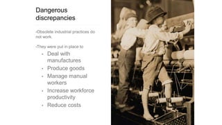 Dangerous
discrepancies
•Obsolete industrial practices do
not work.
•They were put in place to
• Deal with
manufactures
• Produce goods
• Manage manual
workers
• Increase workforce
productivity
• Reduce costs
 
