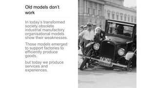 Old models don’t
work
In today’s transformed
society obsolete
industrial manufactory
organisational models
show their weaknesses.
Those models emerged
to support factories to
efficiently produce
goods,
but today we produce
services and
experiences.
 