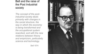 Bell and the raise of
the Post Industrial
society
The concept of the post-
industrial society deals
primarily with changes in
the social structure, the
way in which the economy
is being transformed and
the occupational system
reworked, and with the new
relations between theory
and empiricism, particularly
science and technology.
Bell 1974
 