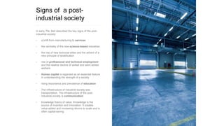 Signs of a post-
industrial society
In early 70s, Bell described the key signs of the post-
industrial society:
• a shift from manufacturing to services
• the centrality of the new science-based industries
• the rise of new technical elites and the advent of a
new principle of stratification
• rise of professional and technical employment
and the relative decline of skilled and semi-skilled
workers
• Human capital is regarded as an essential feature
in understanding the strength of a society
• rising importance and prevalence of education
• The infrastructure of industrial society was
transportation. The infrastructure of the post-
industrial society is communication
• knowledge theory of value: Knowledge is the
source of invention and innovation. It creates
value-added and increasing returns to scale and is
often capital-saving
 