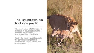 The Post-industrial era
Is all about people
The inadequacy of old models is
reflected in structural tensions
between departments,
employees, and customers.
Today the most valuable assets
for service and experience
creation are people, ideas, and
collaboration.
 