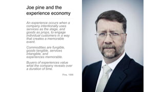 Joe pine and the
experience economy
An experience occurs when a
company intentionally uses
services as the stage, and
goods as props, to engage
individual customers in a way
that creates a memorable
event.
Commodities are fungible,
goods tangible, services
intangible, and
experiences memorable.
Buyers of experiences value
what the company reveals over
a duration of time.
Pine, 1998
 